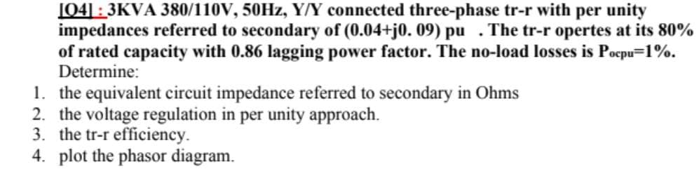 [04]: 3KVA 380/110V, 50Hz, Y/Y connected three-phase tr-r with per unity
impedances referred to secondary of (0.04+j0. 09) pu . The tr-r opertes at its 80%
of rated capacity with 0.86 lagging power factor. The no-load losses is Pocpu=1%.
Determine:
1. the equivalent circuit impedance referred to secondary in Ohms
2. the voltage regulation in per unity approach.
3. the tr-r efficiency.
4. plot the phasor diagram.