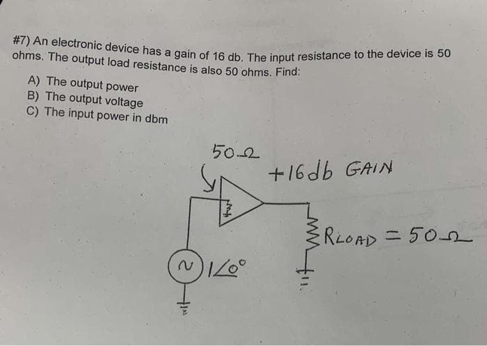 #7) An electronic device has a gain of 16 db. The input resistance to the device is 50
ohms. The output load resistance is also 50 ohms. Find:
A) The output power
B) The output voltage
C) The input power in dbm
50-2
(~) 1/0°
+16db GAIN
RLOAD = 50