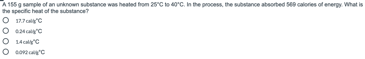 A 155 g sample of an unknown substance was heated from 25°C to 40°C. In the process, the substance absorbed 569 calories of energy. What is
the specific heat of the substance?
O 17.7 cal/g°C
O 0.24 cal/g°C
O 1.4 cal/g°C
O 0.092 cal/g°C
