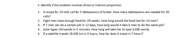 II. Identify if the problem involves direct or indirect proportion.
1. Arecipe for 20 rolls call for 5 tablespoons of butter. How many tablespoons are needed for 30
rolls?
2. Eight men have enough food for 29 weeks. How long would the food last for 10 men?
3. If 7 men can do a certain job in 12 days, how long would it take 6 men to do the same job?
4. Josie types 150 words in 5 minutes. How long will take her to type 3,500 words.
5. If a satellite travels 19,500 km in 3 hours, how far does it travel in 7 hours?
