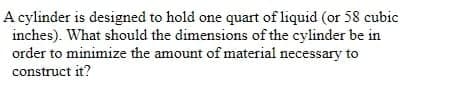 A cylinder is designed to hold one quart of liquid (or 58 cubic
inches). What should the dimensions of the cylinder be in
order to minimize the amount of material necessary to
construct it?
