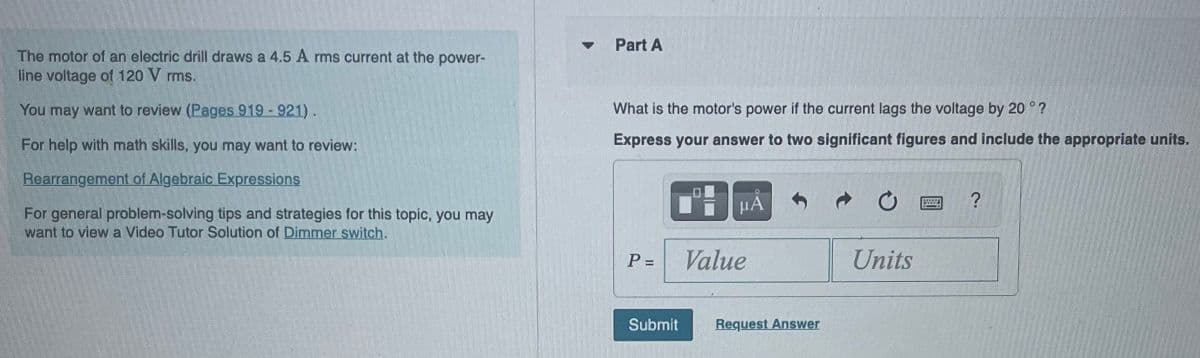 The motor of an electric drill draws a 4.5 A rms current at the power-
line voltage of 120 V rms.
You may want to review (Pages 919 - 921).
For help with math skills, you may want to review:
Rearrangement of Algebraic Expressions
For general problem-solving tips and strategies for this topic, you may
want to view a Video Tutor Solution of Dimmer switch,
▼
Part A
What is the motor's power if the current lags the voltage by 20 °?
Express your answer to two significant figures and include the appropriate units.
P =
Submit
μA
Value
Request Answer
Units
?