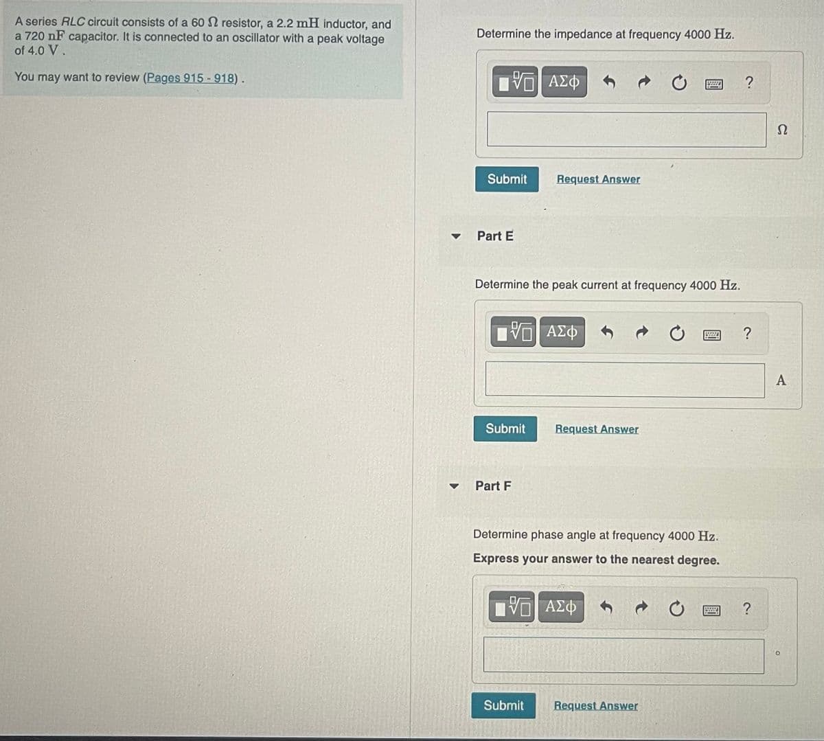 A series RLC circuit consists of a 60 resistor, a 2.2 mH inductor, and
a 720 nF capacitor. It is connected to an oscillator with a peak voltage
of 4.0 V.
You may want to review (Pages 915 - 918).
Determine the impedance at frequency 4000 Hz.
ΠΕ ΑΣΦ
Submit
Part E
Determine the peak current at frequency 4000 Hz.
IVE ΑΣΦ
Submit
Request Answer
Part F
Request Answer
Submit
Determine phase angle at frequency 4000 Hz.
Express your answer to the nearest degree.
ΠΕ ΑΣΦ
C
Request Answer
C
S
?
?
?
Ω
A