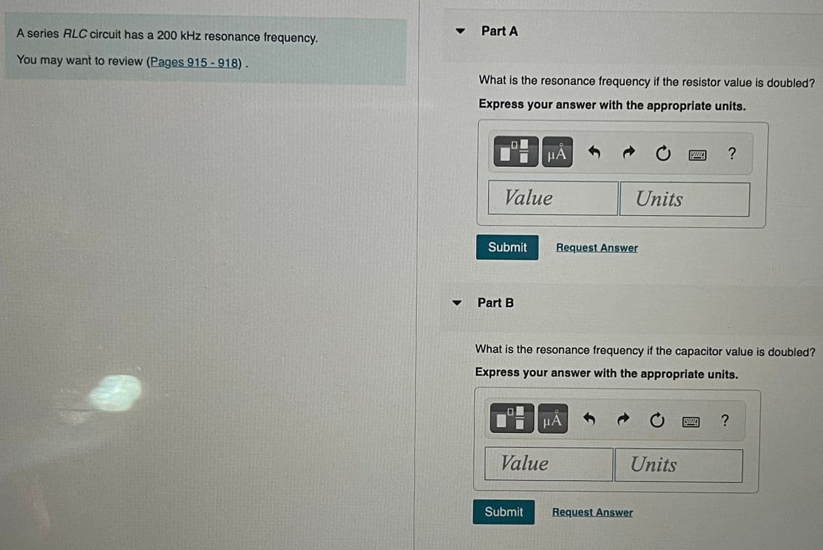 A series RLC circuit has a 200 kHz resonance frequency.
You may want to review (Pages 915 - 918).
▼
Part A
What is the resonance frequency if the resistor value is doubled?
Express your answer with the appropriate units.
Value
Submit
Part B
μА
Submit
Value
Request Answer
What is the resonance frequency if the capacitor value is doubled?
Express your answer with the appropriate units.
HÅ
Units
Units
Request Answer
?
www.
?