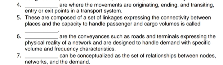 4.
entry or exit points in a transport system.
5. These are composed of a set of linkages expressing the connectivity between
places and the capacity to handle passenger and cargo volumes is called
are where the movements are originating, ending, and transiting,
6.
physical reality of a network and are designed to handle demand with specific
volume and frequency characteristics.
7.
networks, and the demand.
are the conveyances such as roads and terminals expressing the
can be conceptualized as the set of relationships between nodes,
