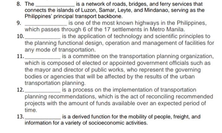 8. The.
connects the islands of Luzon, Samar, Leyte, and Mindanao, serving as the
Philippines' principal transport backbone.
9.
is a network of roads, bridges, and ferry services that
is one of the most known highways in the Philippines,
which passes through 6 of the 17 settlements in Metro Manila.
10.
is the application of technology and scientific principles to
the planning functional design, operation and management of facilities for
any mode of transportation.
11.
is a committee on the transportation planning organization,
which is composed of elected or appointed government officials such as
the mayor and director of public works, who represent the governing
bodies or agencies that will be affected by the results of the urban
transportation planning.
12.
is a process on the implementation of transportation
planning recommendations, which is the act of reconciling recommended
projects with the amount of funds available over an expected period of
time.
13.
is a derived function for the mobility of people, freight, and
information for a variety of socioeconomic activities.
