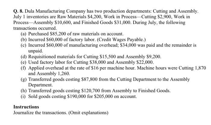 Q. 8. Dula Manufacturing Company has two production departments: Cutting and Assembly.
July 1 inventories are Raw Materials $4,200, Work in Process-Cutting $2,900, Work in
Process-Assembly S10,600, and Finished Goods $31,000. During July, the following
transactions occurred.
(a) Purchased $85,200 of raw materials on account.
(b) Incurred $60,000 of factory labor. (Credit Wages Payable.)
(c) Incurred $60,000 of manufacturing overhead; $34,000 was paid and the remainder is
unpaid.
(d) Requisitioned materials for Cutting $15,500 and Assembly $9,200.
(e) Used factory labor for Cutting $38,000 and Assembly $22,000.
(f) Applied overhead at the rate of S16 per machine hour. Machine hours were Cutting 1,870
and Assembly 1,260.
(g) Transferred goods costing $87,800 from the Cutting Department to the Assembly
Department.
(h) Transferred goods costing $120,700 from Assembly to Finished Goods.
(i) Sold goods costing $190,000 for $205,000 on account.
Instructions
Journalize the transactions. (Omit explanations)
