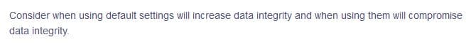 Consider when using default settings will increase data integrity and when using them will compromise
data integrity.
