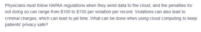 Physicians must follow HAPAA regulations when they send data to the cloud, and the penalties for
not doing so can range from $100 to $150 per violation per record. Violations can also lead to
criminal charges, which can lead to jail time. What can be done when using cloud computing to keep
patients' privacy safe?
