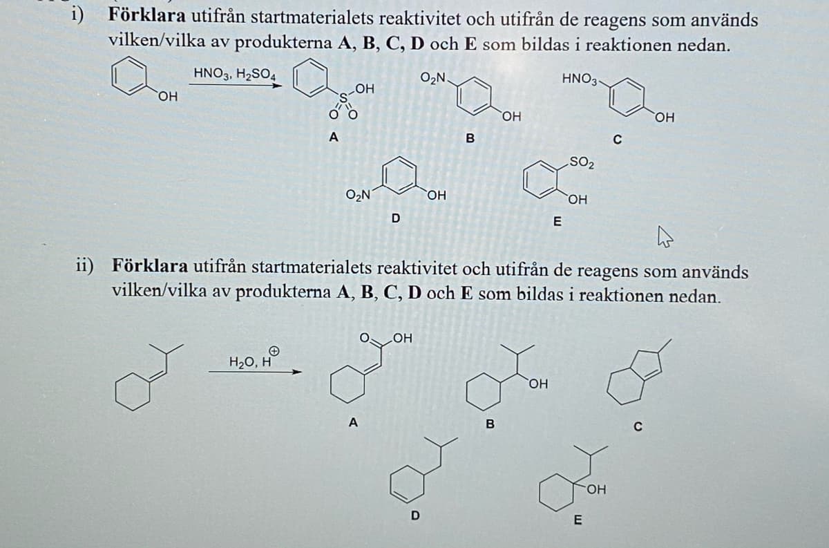 i) Förklara utifrån startmaterialets reaktivitet och utifrån de reagens som används
vilken/vilka av produkterna A, B, C, D och E som bildas i reaktionen nedan.
HNO3, H2SO4
O2N.
HNO3-
HO
HO
HOH
HO
A
B
SO2
O2N
HO.
HO,
D
E
ii) Förklara utifrån startmaterialets reaktivitet och utifrån de reagens som används
vilken/vilka av produkterna A, B, C, D och E som bildas i reaktionen nedan.
OOH
H20, H
HO
A
E
