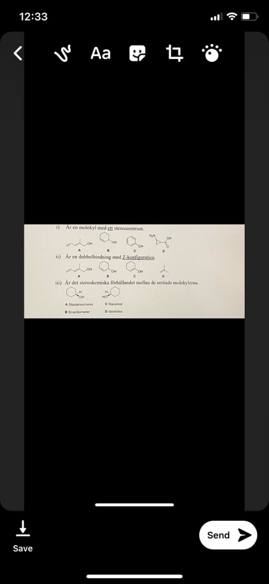 12:33
< w Aa 4
i) Ar en molekyl med ett stereocentrum.
ii) Är en dubbelbindning med Z-konfiguration.
iii) Är det stereokemiska förhållandet mellan de utritade molekylema.
A Disstereomerer
C Racemat
B Enantiomerer
D identiska
Send
Save
