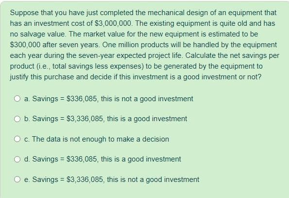 Suppose that you have just completed the mechanical design of an equipment that
has an investment cost of $3,000,000. The existing equipment is quite old and has
no salvage value. The market value for the new equipment is estimated to be
$300,000 after seven years. One million products will be handled by the equipment
each year during the seven-year expected project life. Calculate the net savings per
product (i.e., total savings less expenses) to be generated by the equipment to
justify this purchase and decide if this investment is a good investment or not?
a. Savings = $336,085, this is not a good investment
O b. Savings = S3,336,085, this is a good investment
O c. The data is not enough to make a decision
d. Savings = $336,085, this is a good investment
e. Savings = $3,336,085, this is not a good investment
%3D
