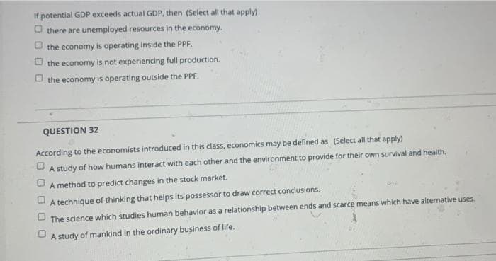 If potential GDP exceeds actual GDP, then (Select all that apply)
O there are unemployed resources in the economy.
the economy is operating inside the PPF.
the economy is not experiencing full production.
O the economy is operating outside the PPF.
QUESTION 32
According to the economists introduced in this class, economics may be defined as (Select all that apply)
A study of how humans interact with each other and the environment to provide for their own survival and health.
A method to predict changes in the stock market.
A technique of thinking that helps its possessor to draw correct conclusions.
The science which studies human behavior as a relationship between ends and scarce means which have alternative uses.
O A study of mankind in the ordinary business of life.
