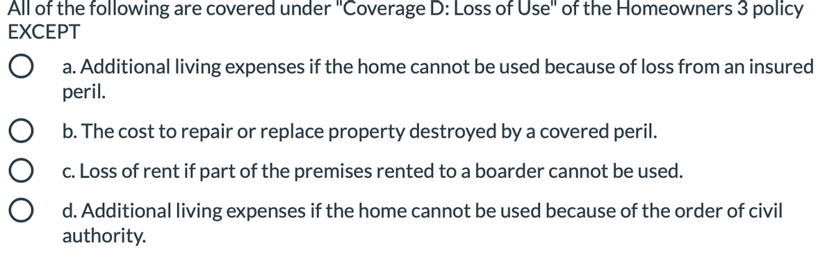 All of the following are covered under "Coverage D: Loss of Use" of the Homeowners 3 policy
EXCEPT
a. Additional living expenses if the home cannot be used because of loss from an insured
peril.
O b. The cost to repair or replace property destroyed by a covered peril.
c. Loss of rent if part of the premises rented to a boarder cannot be used.
O d. Additional living expenses if the home cannot be used because of the order of civil
authority.
