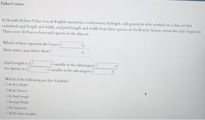 Fisher's irises.
Sir Ronald Aylmer Fisher was an English statistician, evolutionary biologist, and geneticist who worked on a data set that
contained sepal length and width, and petal length and width from three species of iris flowers (setosa, versicolor and virginica).
There were 50 flowers from each species in the data set.
Which of these represent the Cases??
How many cases where there?
Sepal Length is a ?
Iris Species is a?
variable in the subcategory
variable in the subcategory?
Which of the following are also Variables?
DA. Petal Widch
OR Iris Flowers
OC Petal Length
OD Sepal Width
OE. Statistician
DE No other Variables
