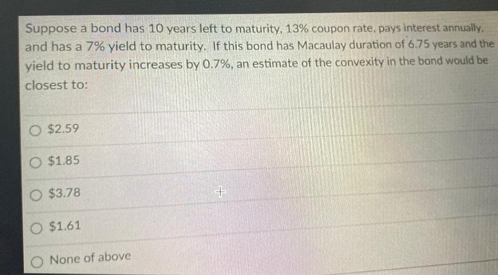 Suppose a bond has 10 years left to maturity, 13% coupon rate, pays interest annually.
and has a 7% yield to maturity. If this bond has Macaulay duration of 6.75 years and the
yield to maturity increases by 0.7%, an estimate of the convexity in the bond would be
closest to:
$2.59
$1.85
$3.78
O $1.61
None of above
