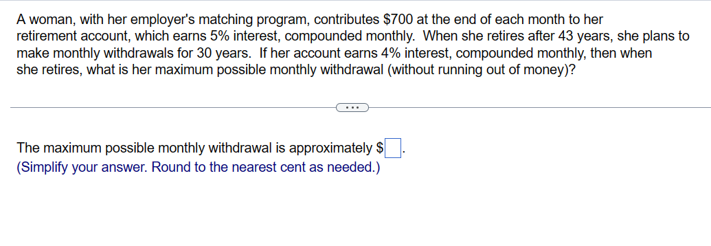 A woman, with her employer's matching program, contributes $700 at the end of each month to her
retirement account, which earns 5% interest, compounded monthly. When she retires after 43 years, she plans to
make monthly withdrawals for 30 years. If her account earns 4% interest, compounded monthly, then when
she retires, what is her maximum possible monthly withdrawal (without running out of money)?
The maximum possible monthly withdrawal is approximately $
(Simplify your answer. Round to the nearest cent as needed.)