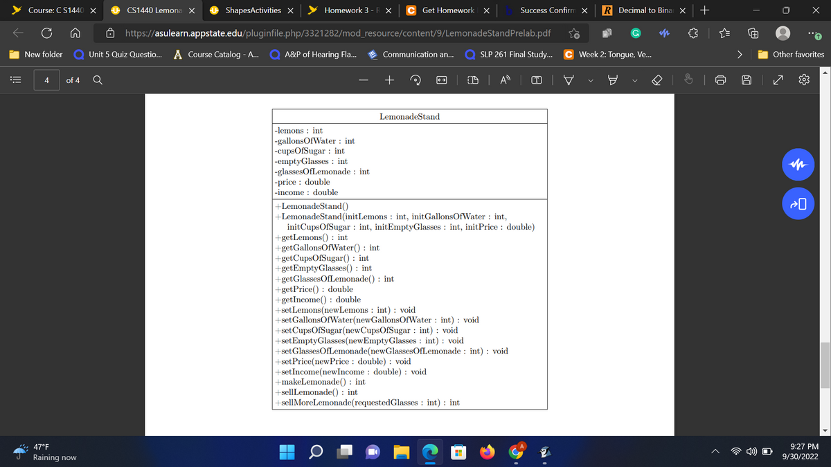 ==
Course: CS1440 X
New folder Unit 5
4 of 4
47°F
Raining now
CS1440 Lemona X
Q
ShapesActivities X
https://asulearn.appstate.edu/pluginfile.php/3321282/mod_resource/content/9/LemonadeStand Prelab.pdf
Quiz Questio...
Unit 5 Quiz Questio... A Course Catalog - A... Q A&P of Hearing Fla...
Homework 3 - R X
:
-lemons int.
-gallonsOfWater: int
-cupsOfSugar: int
-emptyGlasses int
-glassesOfLemonade int
-price: double
-income: double
Get Homework X
Communication an...
+
▬▬▬
■
O
LemonadeStand
+setPrice(newPrice: double): void
+set Income(newIncome: double): void
+LemonadeStand()
+LemonadeStand(init Lemons: int, initGallonsOfWater: int,
init CupsOfSugar: int, initEmptyGlasses int, initPrice: double)
+get Lemons(): int
+getGallonsOfWater(): int
+getCupsOfSugar(): int
+getEmptyGlasses(): int
+getGlassesOfLemonade(): int
+getPrice(): double
+getIncome(): double
+set Lemons(newLemons: int) : void
+set GallonsOfWater(new GallonsOfWater: int) : void
+set CupsOfSugar(newCupsOfSugar: int) : void
+set Empty Glasses (newEmpty Glasses: int) : void
+set GlassesOfLemonade(new GlassesOfLemonade int) : void
+makeLemonade(): int
+sellLemonade(): int
+sellMoreLemonade(requestedGlasses: int): int
Success Confirm X R Decimal to Binar X +
M
SLP 261 Final Study... C Week 2: Tongue, Ve...
CDA
o
Sh
A
0
4) O
X
"O
Other favorites
8 7 {03
in
9:27 PM
9/30/2022