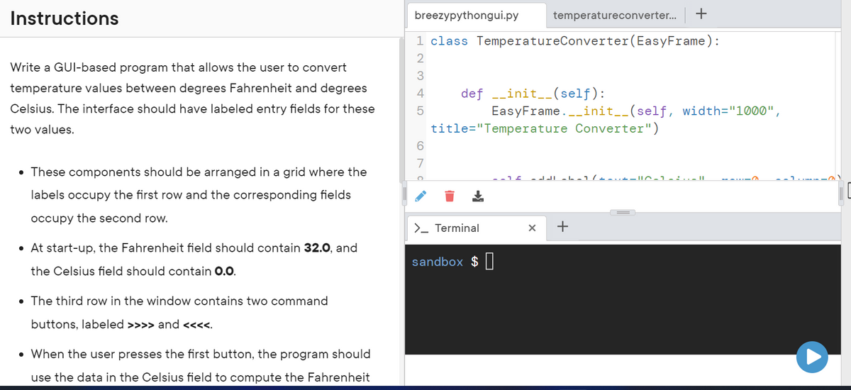 Instructions
Write a GUI-based program that allows the user to convert
temperature values between degrees Fahrenheit and degrees
Celsius. The interface should have labeled entry fields for these
two values.
• These components should be arranged in a grid where the
labels occupy the first row and the corresponding fields
occupy the second row.
• At start-up, the Fahrenheit field should contain 32.0, and
the Celsius field should contain 0.0.
• The third row in the window contains two command
buttons, labeled >>>> and <<<<.
• When the user presses the first button, the program should
use the data in the Celsius field to compute the Fahrenheit
breezypythongui.py temperatureconverter... +
1 class Temperature Converter (EasyFrame) :
2
3
4
5
6
7
def __init__(self):
EasyFrame. __init__(self, width="1000",
title="Temperature Converter")
> Terminal
sandbox $
.-16 ddl-b-1/+-+-10-1-:... ||
X +