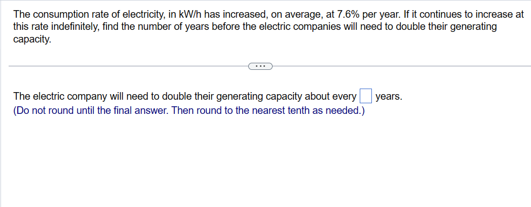 The consumption rate of electricity, in kW/h has increased, on average, at 7.6% per year. If it continues to increase at
this rate indefinitely, find the number of years before the electric companies will need to double their generating
capacity.
The electric company will need to double their generating capacity about every years.
(Do not round until the final answer. Then round to the nearest tenth as needed.)