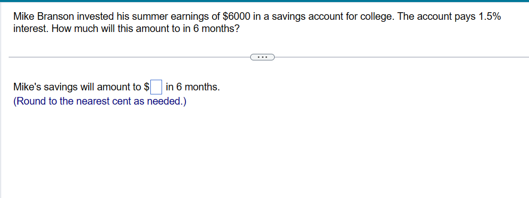 Mike Branson invested his summer earnings of $6000 in a savings account for college. The account pays 1.5%
interest. How much will this amount to in 6 months?
Mike's savings will amount to $ in 6 months.
(Round to the nearest cent as needed.)