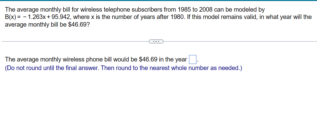 The average monthly bill for wireless telephone subscribers from 1985 to 2008 can be modeled by
B(x) = -1.263x + 95.942, where x is the number of years after 1980. If this model remains valid, in what year will the
average monthly bill be $46.69?
The average monthly wireless phone bill would be $46.69 in the year
(Do not round until the final answer. Then round to the nearest whole number as needed.)