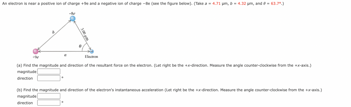 An electron is near a positive ion of charge +9e and a negative ion of charge -8e (see the figure below). (Take a = 4.71 µm, b = 4.32 µm, and 0 = 63.7°.)
-8e
a
+9e
Electron
(a) Find the magnitude and direction of the resultant force on the electron. (Let right be the +x-direction. Measure the angle counter-clockwise from the +x-axis.)
magnitude
direction
(b) Find the magnitude and direction of the electron's instantaneous acceleration (Let right be the +x-direction. Measure the angle counter-clockwise from the +x-axis.)
magnitude
direction
3.00 um
