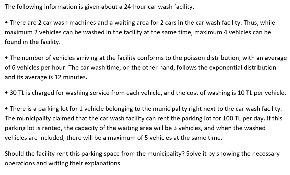 The following information is given about a 24-hour car wash facility:
• There are 2 car wash machines and a waiting area for 2 cars in the car wash facility. Thus, while
maximum 2 vehicles can be washed in the facility at the same time, maximum 4 vehicles can be
found in the facility.
• The number of vehicles arriving at the facility conforms to the poisson distribution, with an average
of 6 vehicles per hour. The car wash time, on the other hand, follows the exponential distribution
and its average is 12 minutes.
• 30 TL is charged for washing service from each vehicle, and the cost of washing is 10 TL per vehicle.
• There is a parking lot for 1 vehicle belonging to the municipality right next to the car wash facility.
The municipality claimed that the car wash facility can rent the parking lot for 100 TL per day. If this
parking lot is rented, the capacity of the waiting area will be 3 vehicles, and when the washed
vehicles are included, there will be a maximum of 5 vehicles at the same time.
Should the facility rent this parking space from the municipality? Solve it by showing the necessary
operations and writing their explanations.
