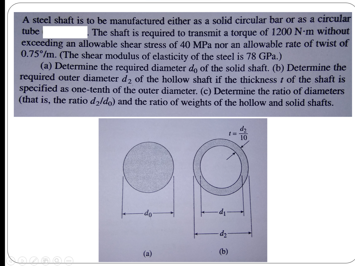 A steel shaft is to be manufactured either as a solid circular bar or as a circular
tube
. The shaft is required to transmit a torque of 1200 N-m without
exceeding an allowable shear stress of 40 MPa nor an allowable rate of twist of
0.75°/m. (The shear modulus of elasticity of the steel is 78 GPa.)
(a) Determine the required diameter do of the solid shaft. (b) Determine the
required outer diameter d, of the hollow shaft if the thickness t of the shaft is
specified as one-tenth of the outer diameter. (c) Determine the ratio of diameters
(that is, the ratio d2ldo) and the ratio of weights of the hollow and solid shafts.
d2
t =
10
-d-p-
-Op-
dz
(a)
(b)
