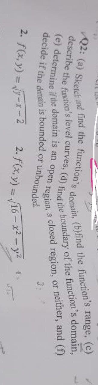 describe the function's level curves, (d) find the boundary of the function's domain,
Q2: (a) Sketch and find the function's domain, (b)find the function's range, (c)
(e) determine if the domain is an open region,
decide if the domain is bounded or unbounded.
a closed region, or neither, and (f)
3:
2. f(x, y) = √√y-x-2
2. f(x, y) = v
16-x² - y²
8=