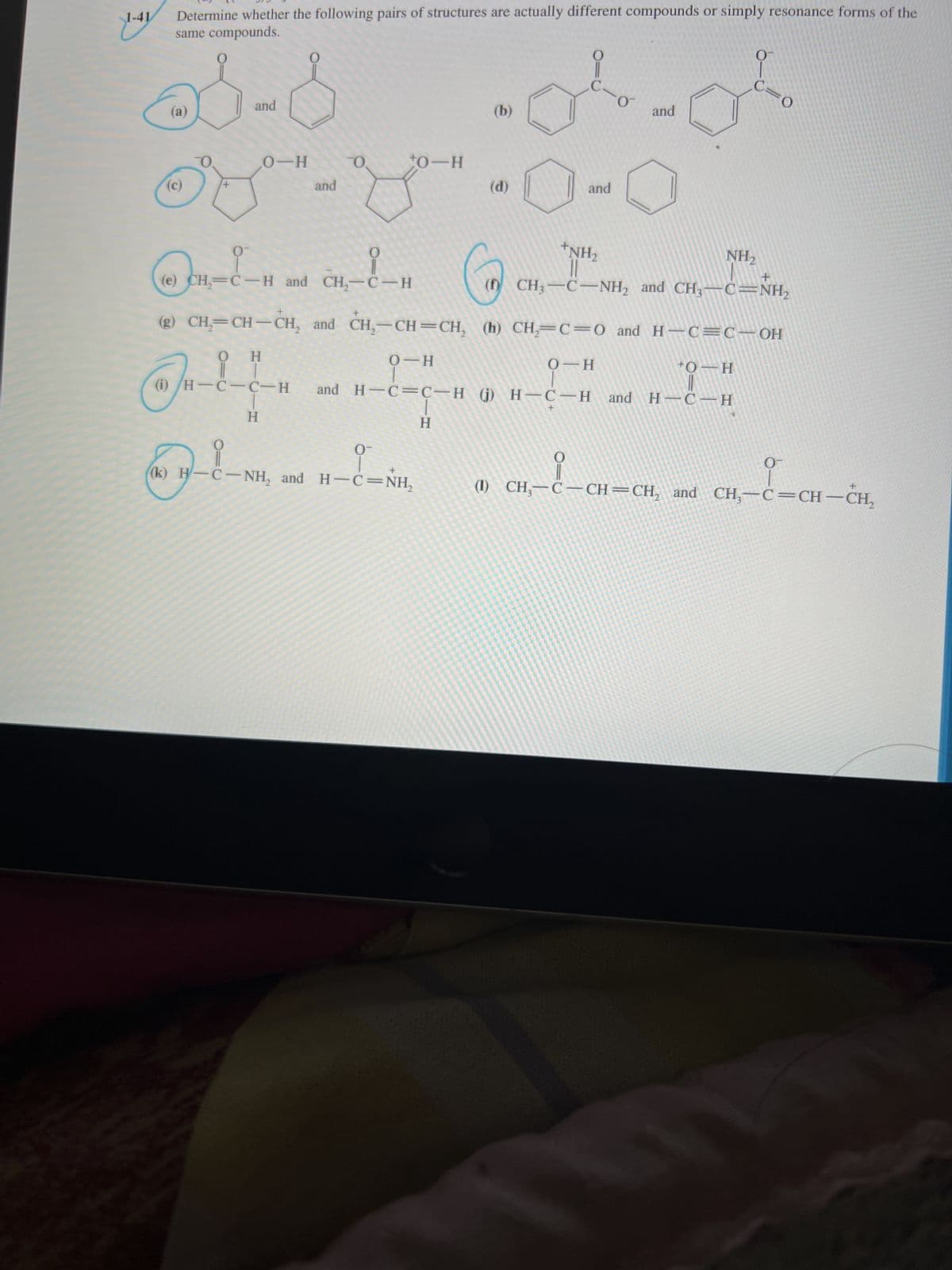 Determine whether the following pairs of structures are actually different compounds or simply resonance forms of the
same compounds.
1-41
0
0
and
and
(b)
(a)
O
+0-H
O
0-H
and
and
(d)
+NH₂
0
NH₂
CH,-!-H
+
(e) CH₂=C H and
CH₂-CH
(Đ) CH–C−NH, and CH3–C=NH,
+
(g) CH₂=CH-CH₂ and CH₂-CH=CH₂ (h) CH₂=C=0 and H=C=C—OH
Ο Η
0 H
0 H
+O-H
(i)/H-C-C-H
and H-C=C-H (j) H-C-H and H¬C-H
g
H
H
O-
유
0
« -l-
+
(k) H-C-NH₂ and H-C=NH₂
(1) CH₂-C-CH=CH₂ and CH₂-C=CH-CH₂