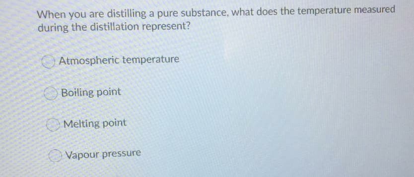 When you are distilling a pure substance, what does the temperature measured
during the distillation represent?
Atmospheric temperature
Boiling point
O Melting point
Vapour pressure
