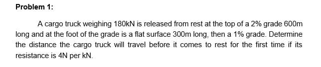 Problem 1:
A cargo truck weighing 180kN is released from rest at the top of a 2% grade 600m
long and at the foot of the grade is a flat surface 300m long, then a 1% grade. Determine
the distance the cargo truck will travel before it comes to rest for the first time if its
resistance is 4N per kN.
