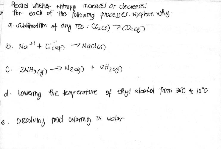 Pedict whether entropy macases or decreases
for each of the followmg processes.Explam why-
a. Sublímatīon of dry Te : CO2cs)→CO2 co)
b. Na++
+ clcag) -7 Nacles)
C. 2NHa Cg)
-7 Nzc9) +
d. lowerng the temperature of eAyl alcohol from 30°C to 10°0
e. OBsolumy tod colortag n water
