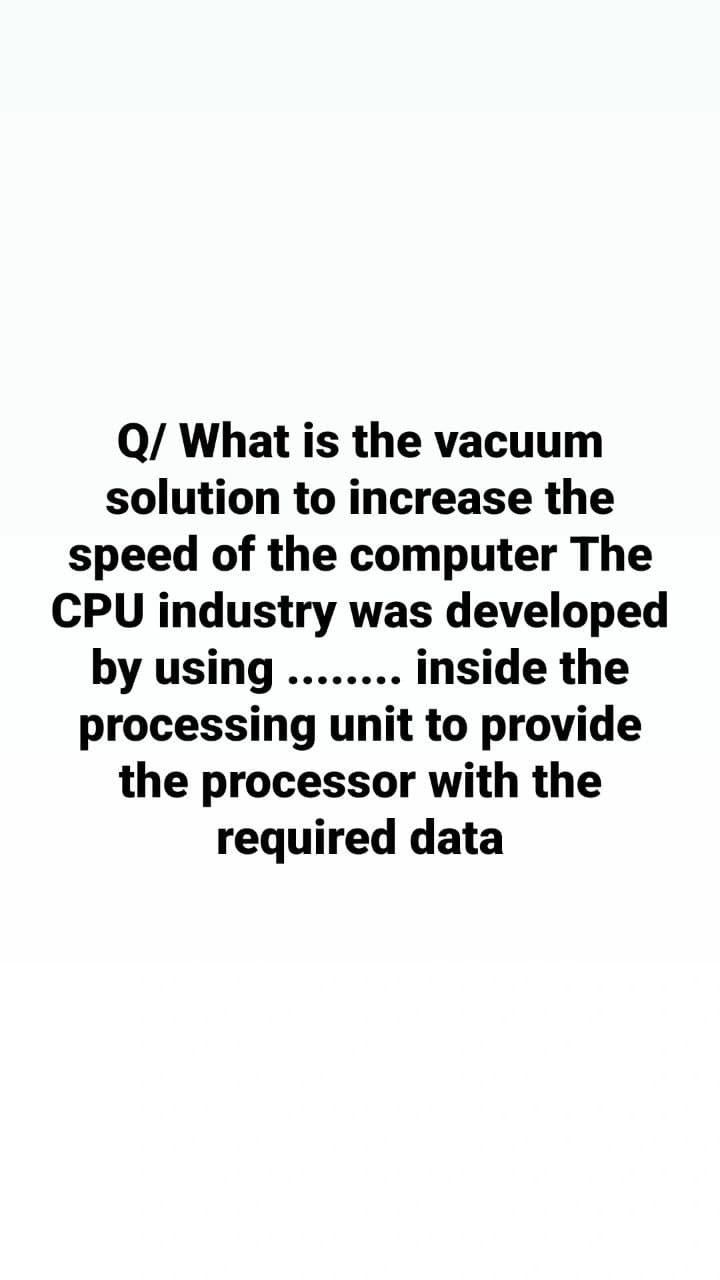 Q/ What is the vacuum
solution to increase the
speed of the computer The
CPU industry was developed
by using ........ inside the
processing unit to provide
the processor with the
required data