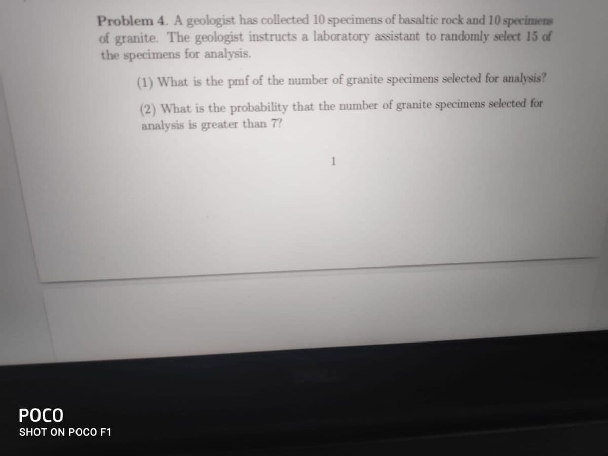 Problem 4. A geologist has collected 10 specimens of basaltic rock and 10 specimens
of granite. The geologist instructs a laboratory assistant to randomly select 15 of
the specimens for analysis.
(1) What is the pmf of the number of granite specimens selected for analysis?
(2) What is the probability that the number of granite specimens selected for
analysis is greater than 7?
1
POCO
SHOT ON POCO F1
