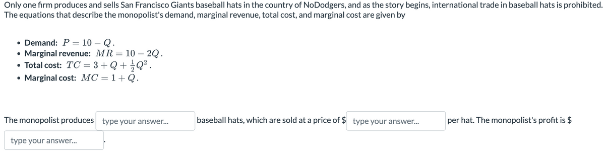 Only one firm produces and sells San Francisco Giants baseball hats in the country of NoDodgers, and as the story begins, international trade in baseball hats is prohibited.
The equations that describe the monopolist's demand, marginal revenue, total cost, and marginal cost are given by
• Demand: P = 10 - Q.
Marginal revenue: MR 10 - 2Q.
• Total cost: TC = 3+Q+ ½ Q².
Marginal cost: MC
1+Q.
-
=
The monopolist produces type your answer...
type your answer...
baseball hats, which are sold at a price of $ type your answer...
per hat. The monopolist's profit is $