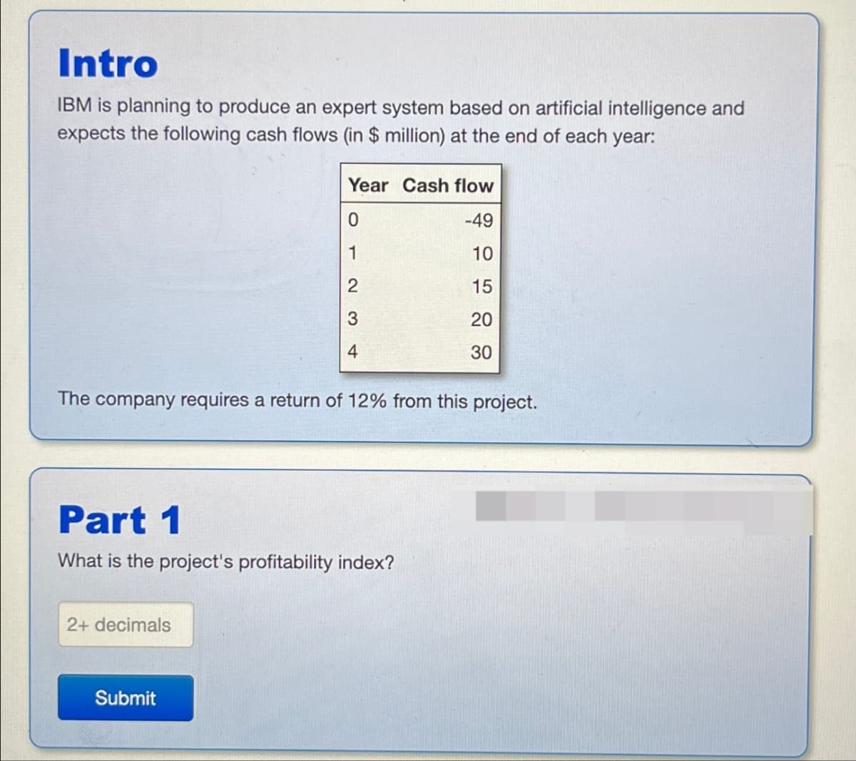 Intro
IBM is planning to produce an expert system based on artificial intelligence and
expects the following cash flows (in $ million) at the end of each year:
Year Cash flow
0
-49
1
10
2
15
3
20
4
20
30
The company requires a return of 12% from this project.
Part 1
What is the project's profitability index?
2+ decimals
Submit