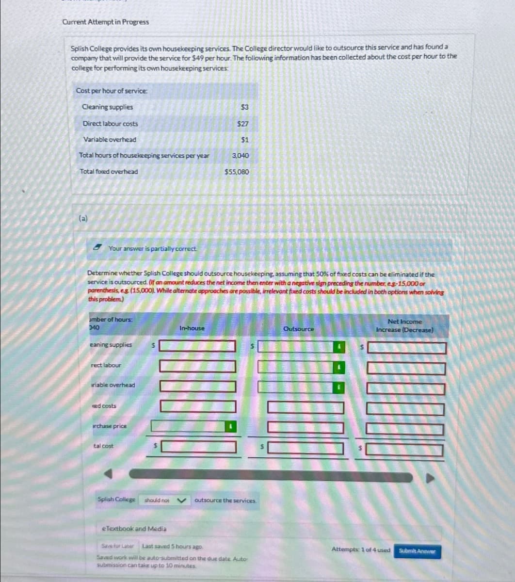 Current Attempt in Progress
Splish College provides its own housekeeping services. The College director would like to outsource this service and has found a
company that will provide the service for $49 per hour. The following information has been collected about the cost per hour to the
college for performing its own housekeeping services
Cost per hour of service:
Cleaning supplies
$3
Direct labour costs
$27
Variable overhead
$1
Total hours of housekeeping services per year
3,040
Total fixed overhead
$55,080
(a)
Your answer is partially correct
Determine whether Splish College should outsource housekeeping, assuming that 50% of fixed costs can be eliminated if the
service is outsourced. (If an amount reduces the net income then enter with a negative sign preceding the number, eg-15,000 or
parenthesis, eg (15,000). While alternate approaches are possible, irrelevant fixed costs should be included in both options when solving
this problem.)
amber of hours:
040
In-house
eaning supplies
rect labour
iriable overhead
ked costs
irchase price
tal cost
Splish College
should not
outsource the services.
Outsource
Net Income
Increase (Decrease)
eTextbook and Media
Save for Later Last saved 5 hours ago.
Attempts: 1 of 4 used
Submit Answer
Saved work will be auto-submitted on the due date. Auto-
submission can take up to 10 minutes.