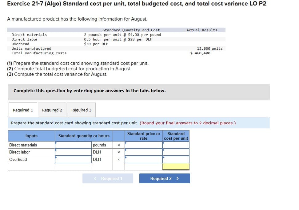 Exercise 21-7 (Algo) Standard cost per unit, total budgeted cost, and total cost variance LO P2
A manufactured product has the following information for August.
Direct materials
Direct labor
Overhead
Units manufactured
Total manufacturing costs
Standard Quantity and Cost
2 pounds per unit @ $4.00 per pound
0.5 hour per unit @ $28 per DLH
$30 per DLH
Actual Results
12,600 units
$ 460,400
(1) Prepare the standard cost card showing standard cost per unit.
(2) Compute total budgeted cost for production in August.
(3) Compute the total cost variance for August.
Complete this question by entering your answers in the tabs below.
Required 1 Required 2 Required 3
Prepare the standard cost card showing standard cost per unit. (Round your final answers to 2 decimal places.)
Inputs
Direct materials
Standard quantity or hours
pounds
x
Standard price or
rate
Standard
cost per unit
Direct labor
Overhead
DLH
×
DLH
×
< Required 1
Required 2 >