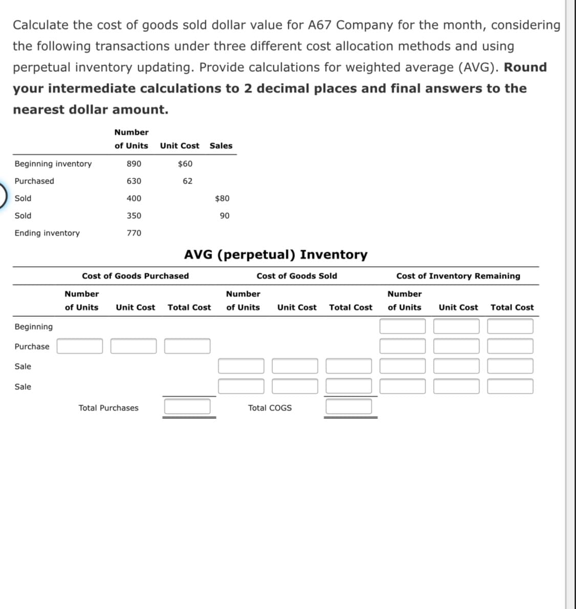 Calculate the cost of goods sold dollar value for A67 Company for the month, considering
the following transactions under three different cost allocation methods and using
perpetual inventory updating. Provide calculations for weighted average (AVG). Round
your intermediate calculations to 2 decimal places and final answers to the
nearest dollar amount.
Number
of Units
Unit Cost Sales
Beginning inventory
890
$60
Purchased
630
62
Sold
400
$80
Sold
350
90
Ending inventory
770
AVG (perpetual) Inventory
Cost of Goods Purchased
Cost of Goods Sold
Cost of Inventory Remaining
Number
Number
Number
of Units
Unit Cost
Total Cost
of Units
Unit Cost
Total Cost
of Units
Unit Cost
Total Cost
Beginning
Purchase
Sale
Sale
Total Purchases
Total COGS
