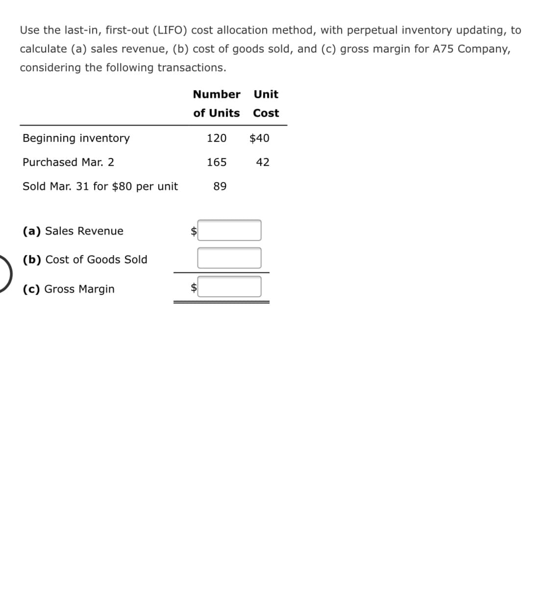 Use the last-in, first-out (LIFO) cost allocation method, with perpetual inventory updating, to
calculate (a) sales revenue, (b) cost of goods sold, and (c) gross margin for A75 Company,
considering the following transactions.
Number
Unit
of Units
Cost
Beginning inventory
120
$40
Purchased Mar. 2
165
42
Sold Mar. 31 for $80 per unit
89
(a) Sales Revenue
$
(b) Cost of Goods Sold
(c) Gross Margin
$
