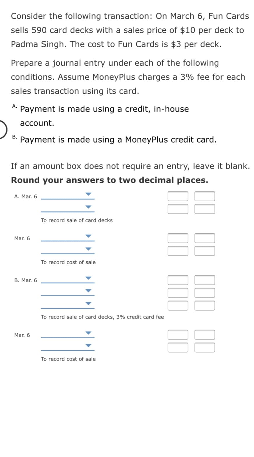 Consider the following transaction: On March 6, Fun Cards
sells 590 card decks with a sales price of $10 per deck to
Padma Singh. The cost to Fun Cards is $3 per deck.
Prepare a journal entry under each of the following
conditions. Assume MoneyPlus charges a 3% fee for each
sales transaction using its card.
А.
Payment is made using a credit, in-house
асcount.
В.
Payment is made using a MoneyPlus credit card.
If an amount box does not require an entry, leave it blank.
Round your answers to two decimal places.
88
A. Mar. 6
To record sale of card decks
Mar. 6
To record cost of sale
B. Mar. 6
To record sale of card decks, 3% credit card fee
88
Mar. 6
To record cost of sale
II II 1II I0
