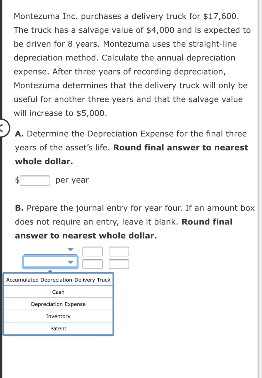 Montezuma Inc. purchases a delivery truck for $17,600.
The truck has a salvage value of $4,000 and is expected to
be driven for 8 years. Montezuma uses the straight-line
depreciation method. Calculate the annual depreciation
expense. After three years of recording depreciation,
Montezuma determines that the delivery truck will only be
useful for another three years and that the salvage value
will increase to $5,000.
A. Determine the Depreciation Expense for the final three
years of the asset's life. Round final answer to nearest
whole dollar.
$1
per year
B. Prepare the journal entry for year four. If an amount box
does not require an entry, leave it blank. Round final
answer to nearest whole dollar.
Accumulated Depreciation-Delivery Truck
Cash
Depreciation Expense
Inventory
Patent
