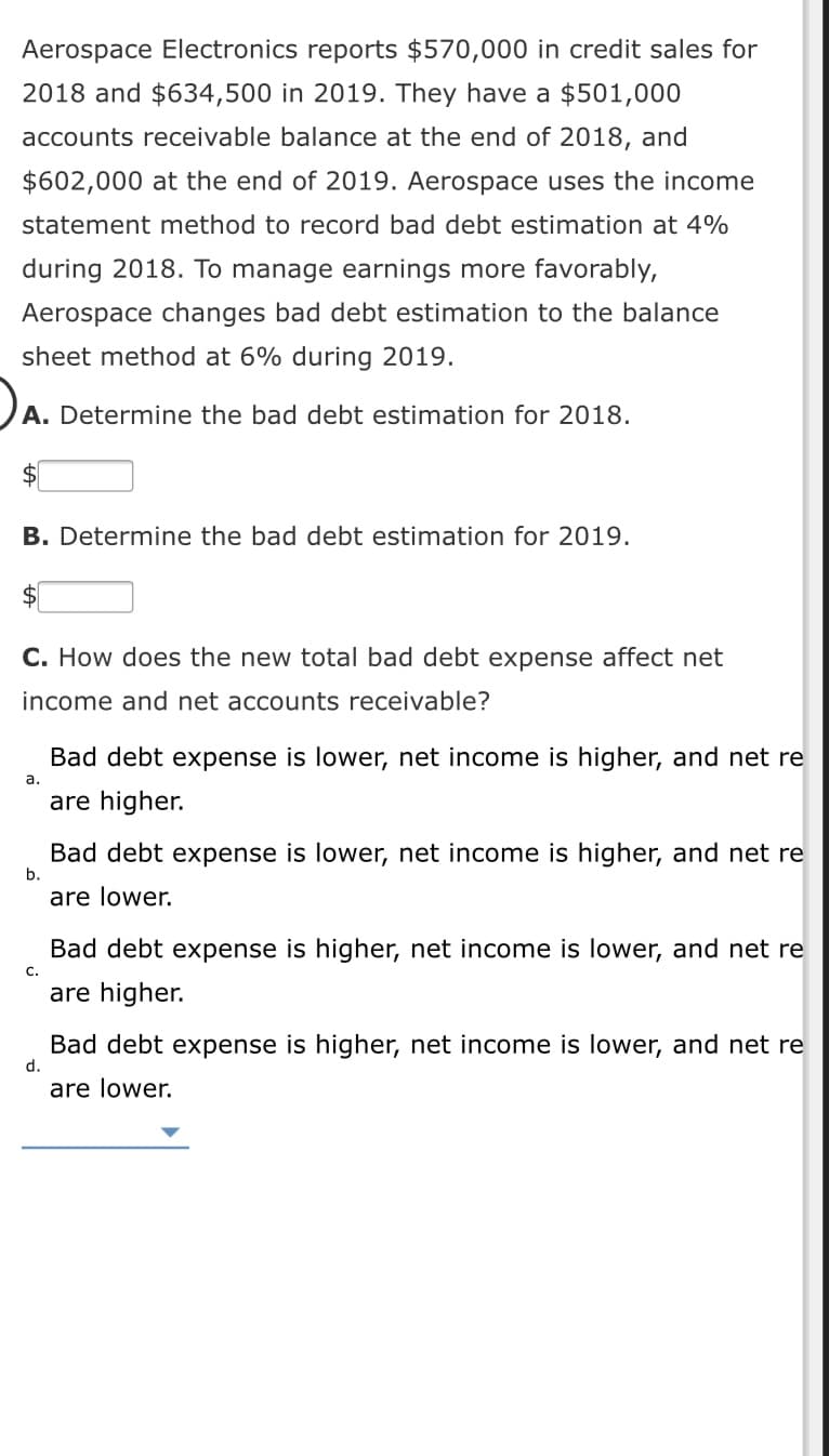 Aerospace Electronics reports $570,000 in credit sales for
2018 and $634,500 in 2019. They have a $501,000
accounts receivable balance at the end of 2018, and
$602,000 at the end of 2019. Aerospace uses the income
statement method to record bad debt estimation at 4%
during 2018. To manage earnings more favorably,
Aerospace changes bad debt estimation to the balance
sheet method at 6% during 2019.
A. Determine the bad debt estimation for 2018.
$
B. Determine the bad debt estimation for 2019.
C. How does the new total bad debt expense affect net
income and net accounts receivable?
Bad debt expense is lower, net income is higher, and net re
а.
are higher.
Bad debt expense is lower, net income is higher, and net re
b.
are lower.
Bad debt expense is higher, net income is lower, and net re
С.
are higher.
Bad debt expense is higher, net income is lower, and net re
d.
are lower.
