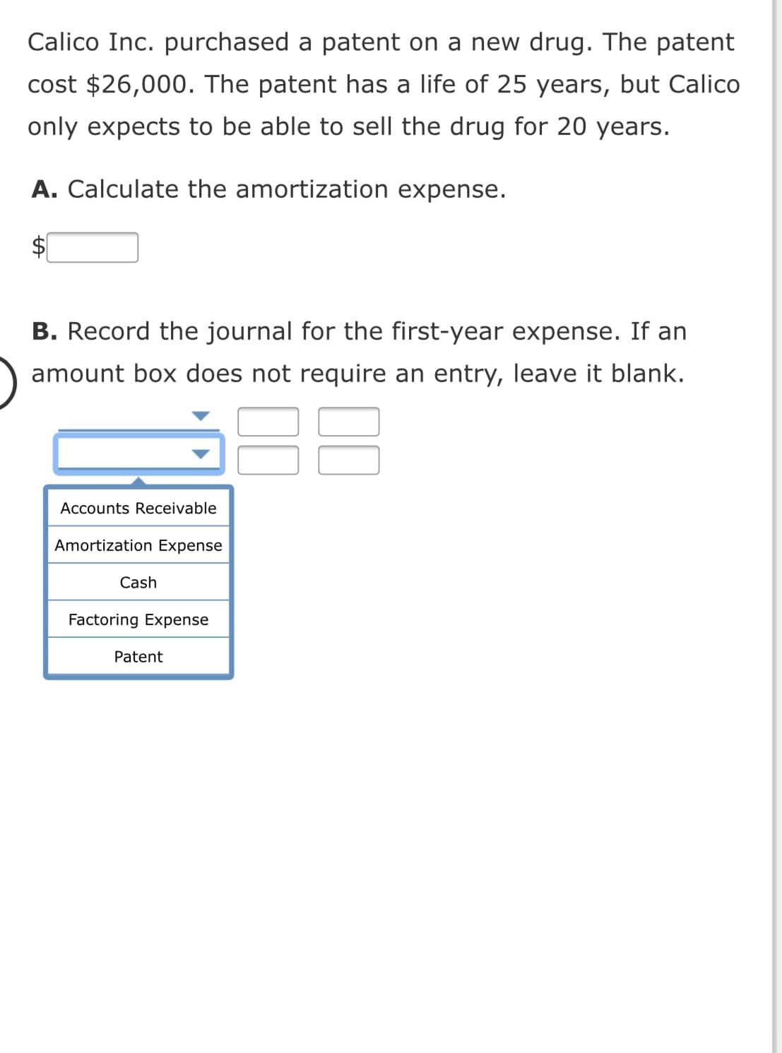 Calico Inc. purchased a patent on a new drug. The patent
cost $26,000. The patent has a life of 25 years, but Calico
only expects to be able to sell the drug for 20 years.
A. Calculate the amortization expense.
$
B. Record the journal for the first-year expense. If an
amount box does not require an entry, leave it blank.
Accounts Receivable
Amortization Expense
Cash
Factoring Expense
Patent
