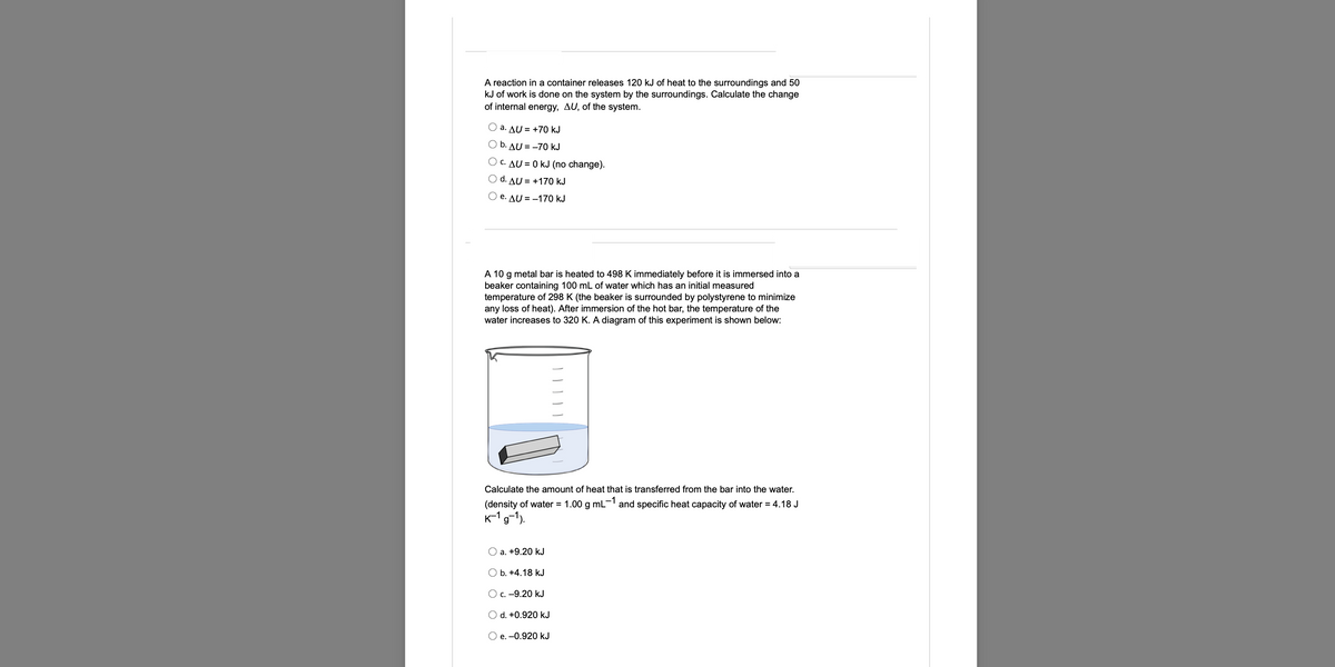 A reaction in a container releases 120 kJ of heat to the surroundings and 50
kJ of work is done on the system by the surroundings. Calculate the change
of internal energy, AU, of the system.
O a. AU = +70 kJ
O b. AU=-70 kJ
C. AU = 0 kJ (no change).
O d. AU +170 kJ
O e. AU = -170 kJ
A 10 g metal bar is heated to 498 K immediately before it is immersed into a
beaker containing 100 mL of water which has an initial measured
temperature of 298 K (the beaker is surrounded by polystyrene to minimize
any loss of heat). After immersion of the hot bar, the temperature of the
water increases to 320 K. A diagram of this experiment is shown below:
Calculate the amount of heat that is transferred from the bar into the water.
(density of water = 1.00 g mL and specific heat capacity of water = 4.18 J
K-1g-1).
O a. +9.20 kJ
O b. +4.18 kJ
O c. –9.20 kJ
O d. +0.920 kJ
O e. -0.920 kJ