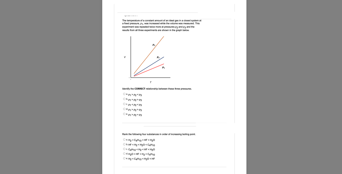 ----------
The temperature of a constant amount of an ideal gas in a closed system at
a fixed pressure, p₁, was increased while the volume was measured. This
experiment was repeated twice more at pressures p2 and p3 and the
results from all three experiments are shown in the graph below.
P3
P₁
T
Identify the CORRECT relationship between these three pressures.
a. p1>P2 P3
b. p₁ = P2 P3
C. p1 <P2<P3
d. p₁>P2 P3
Oe. p₁ > P2 = P3
Rank the following four substances in order of increasing boiling point.
O a. H₂ C4H10 <HF <H₂O
b. HF <H₂ <H₂O < C4H10
OC. C4H10 <H2 <HF <H₂O
O d. H₂O < HF <H₂ <C4H10
e. H2 C4H10 <H₂O <HF
P₂