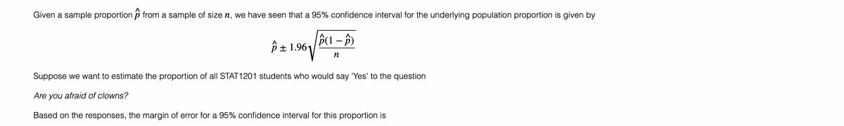 Given a sample proportion from a sample of size ŉ, we have seen that a 95% confidence interval for the underlying population proportion is given by
(1-P)
p± 1.961
n
Suppose we want to estimate the proportion of all STAT1201 students who would say 'Yes' to the question
Are you afraid of clowns?
Based on the responses, the margin of error for a 95% confidence interval for this proportion is