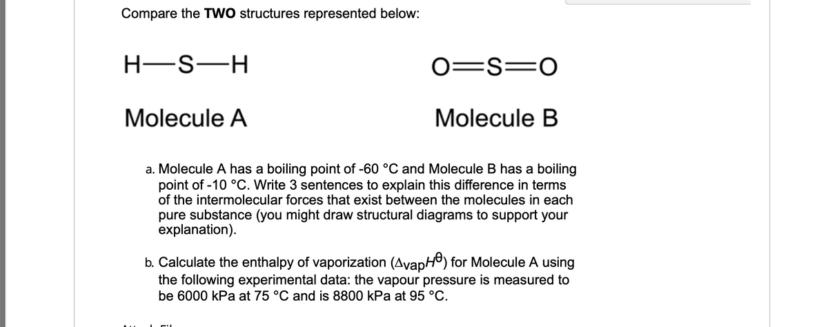 Compare the TWO structures represented below:
0=S=0
Molecule A
Molecule B
a. Molecule A has a boiling point of -60 °C and Molecule B has a boiling
point of -10 °C. Write 3 sentences to explain this difference in terms
of the intermolecular forces that exist between the molecules in each
pure substance (you might draw structural diagrams to support your
explanation).
b. Calculate the enthalpy of vaporization (AvapH) for Molecule A using
the following experimental data: the vapour pressure is measured to
be 6000 kPa at 75 °C and is 8800 kPa at 95 °C.
H-S-H